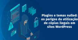 Plugins e temas nulled: os perigos da utilização de cópias ilegais em sites WordPress